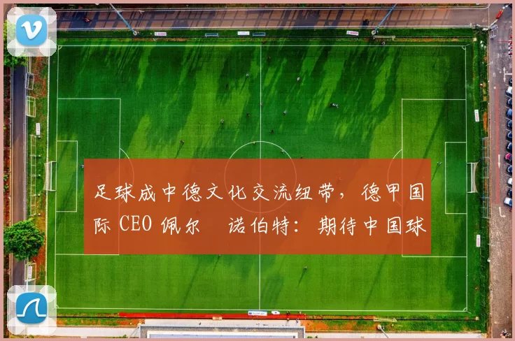 足球成中德文化交流纽带，德甲国际 CEO 佩尔・诺伯特：期待中国球员登场
