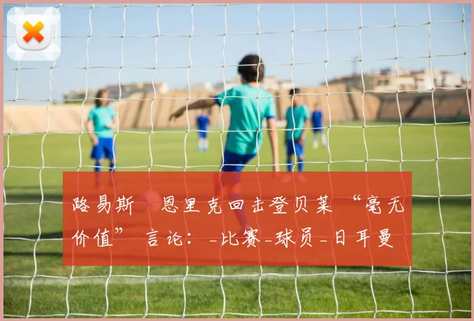 路易斯・恩里克回击登贝莱 “毫无价值” 言论：_比赛_球员_日耳曼