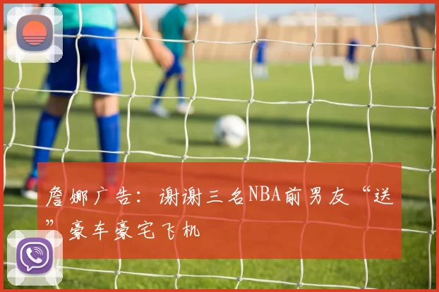 詹娜广告：谢谢三名NBA前男友“送”豪车豪宅飞机