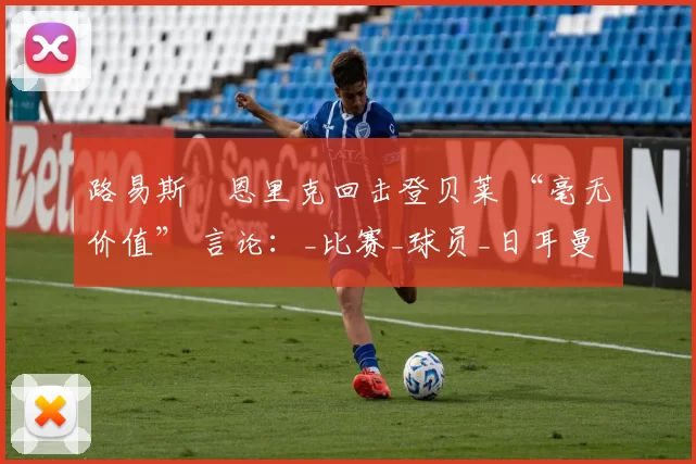 路易斯・恩里克回击登贝莱 “毫无价值” 言论：_比赛_球员_日耳曼