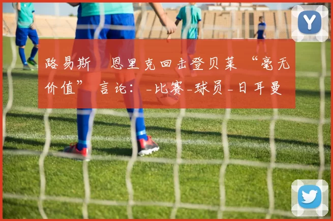 路易斯・恩里克回击登贝莱 “毫无价值” 言论：_比赛_球员_日耳曼