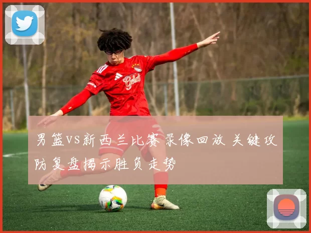 男篮vs新西兰比赛录像回放 关键攻防复盘揭示胜负走势