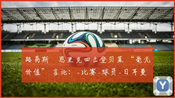 路易斯・恩里克回击登贝莱 “毫无价值” 言论：_比赛_球员_日耳曼
