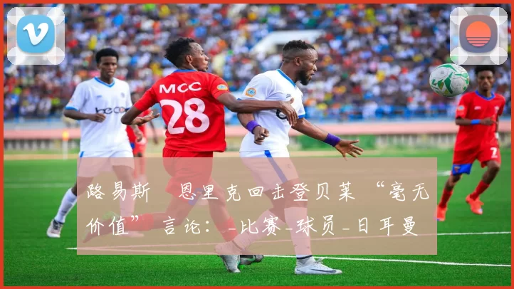 路易斯・恩里克回击登贝莱 “毫无价值” 言论：_比赛_球员_日耳曼