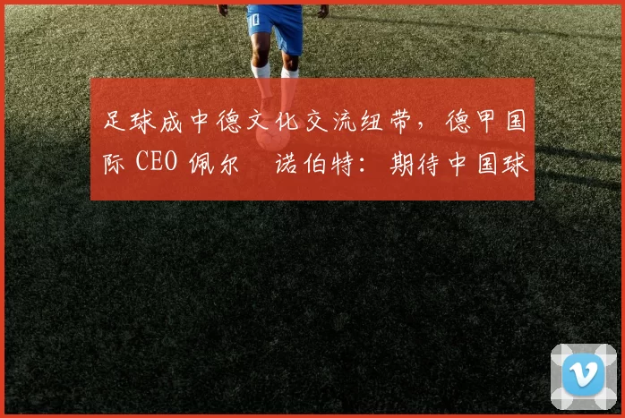 足球成中德文化交流纽带，德甲国际 CEO 佩尔・诺伯特：期待中国球员登场