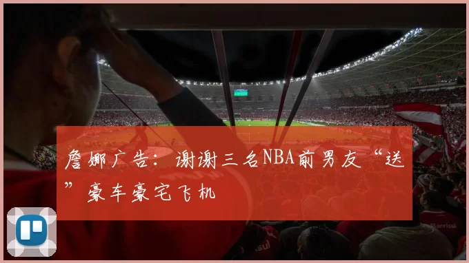 詹娜广告：谢谢三名NBA前男友“送”豪车豪宅飞机