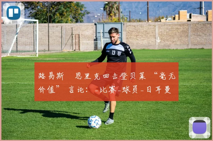 路易斯・恩里克回击登贝莱 “毫无价值” 言论:_比赛_球员_日耳曼