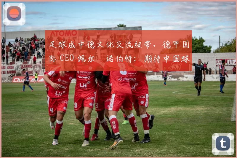 足球成中德文化交流纽带，德甲国际 CEO 佩尔・诺伯特：期待中国球员登场