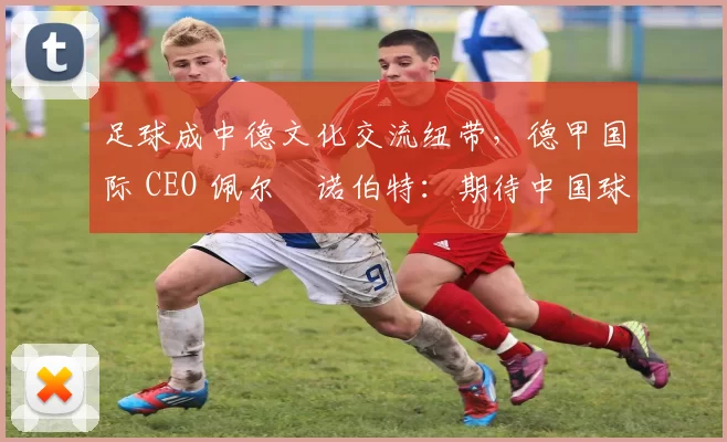 足球成中德文化交流纽带，德甲国际 CEO 佩尔・诺伯特：期待中国球员登场