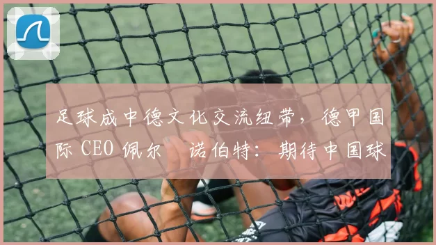 足球成中德文化交流纽带，德甲国际 CEO 佩尔・诺伯特：期待中国球员登场