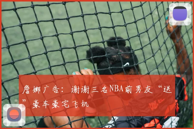 詹娜广告:谢谢三名NBA前男友“送”豪车豪宅飞机