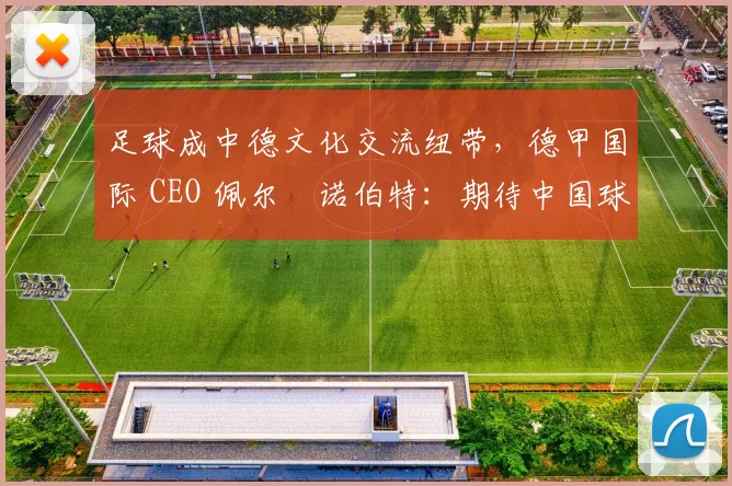 足球成中德文化交流纽带，德甲国际 CEO 佩尔・诺伯特：期待中国球员登场