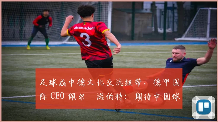 足球成中德文化交流纽带，德甲国际 CEO 佩尔・诺伯特：期待中国球员登场