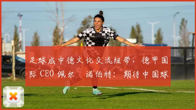 足球成中德文化交流纽带，德甲国际 CEO 佩尔・诺伯特：期待中国球员登场
