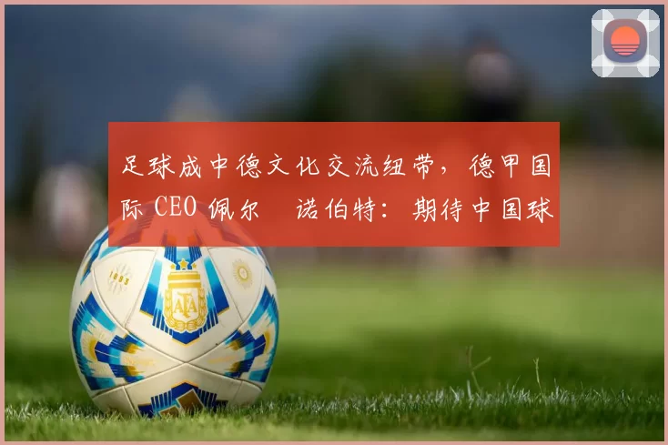 足球成中德文化交流纽带，德甲国际 CEO 佩尔・诺伯特：期待中国球员登场