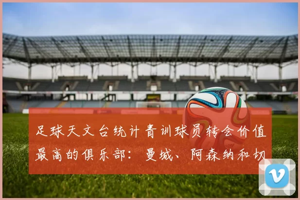 足球天文台统计青训球员转会价值最高的俱乐部：曼城、阿森纳和切尔西排名英超前三，巴萨一线队22名青训球员，6.4亿英镑断层领先1️⃣ 巴塞罗那｜22人｜6.401
