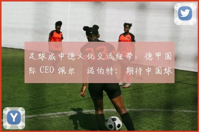 足球成中德文化交流纽带，德甲国际 CEO 佩尔・诺伯特：期待中国球员登场