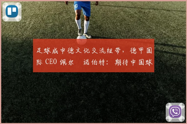 足球成中德文化交流纽带，德甲国际 CEO 佩尔・诺伯特：期待中国球员登场