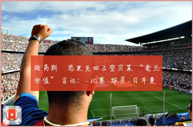 路易斯・恩里克回击登贝莱 “毫无价值” 言论：_比赛_球员_日耳曼