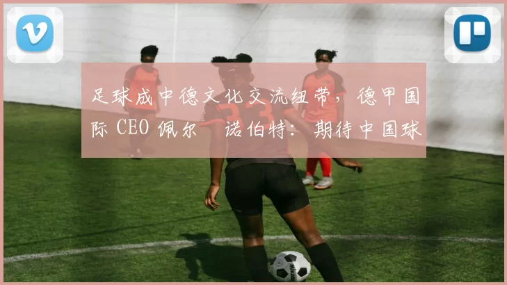 足球成中德文化交流纽带，德甲国际 CEO 佩尔・诺伯特：期待中国球员登场