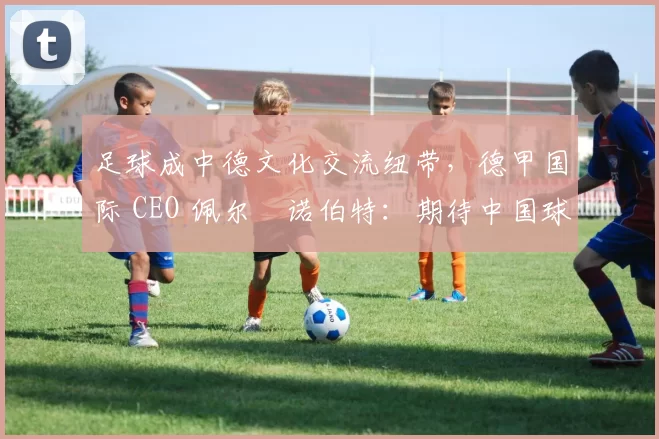 足球成中德文化交流纽带，德甲国际 CEO 佩尔・诺伯特：期待中国球员登场