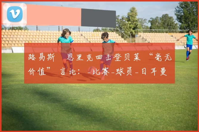 路易斯・恩里克回击登贝莱 “毫无价值” 言论：_比赛_球员_日耳曼