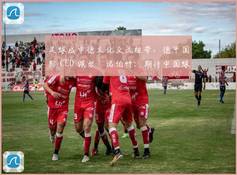 足球成中德文化交流纽带，德甲国际 CEO 佩尔・诺伯特：期待中国球员登场