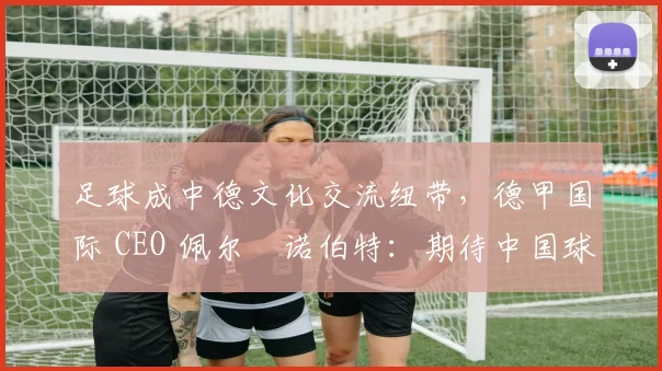 足球成中德文化交流纽带，德甲国际 CEO 佩尔・诺伯特：期待中国球员登场