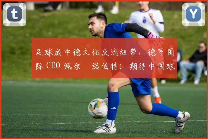 足球成中德文化交流纽带，德甲国际 CEO 佩尔・诺伯特：期待中国球员登场