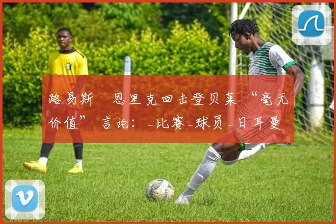 路易斯・恩里克回击登贝莱 “毫无价值” 言论：_比赛_球员_日耳曼