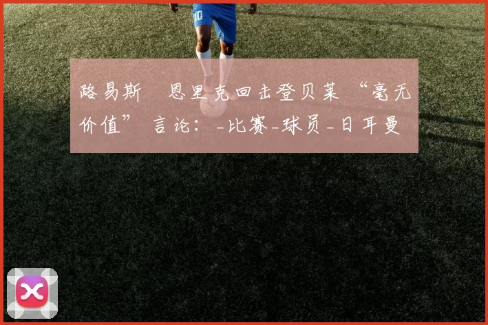 路易斯・恩里克回击登贝莱 “毫无价值” 言论:_比赛_球员_日耳曼