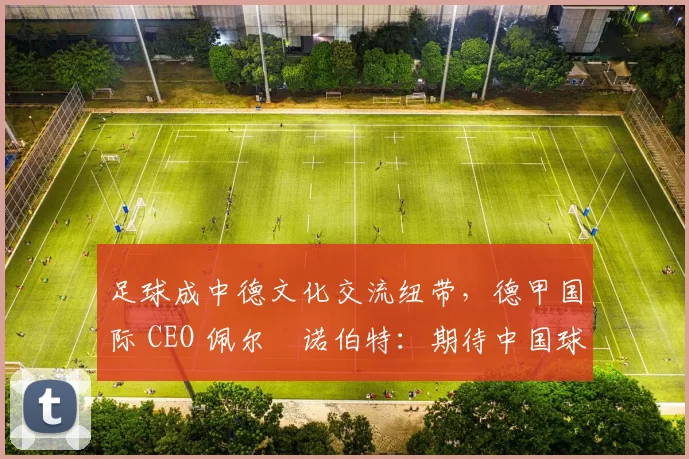 足球成中德文化交流纽带，德甲国际 CEO 佩尔・诺伯特：期待中国球员登场