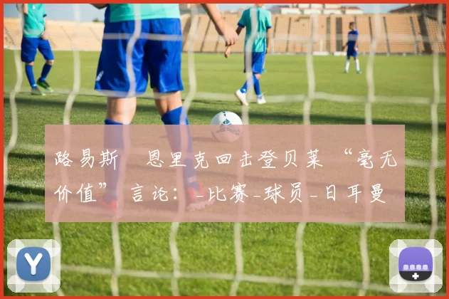 路易斯・恩里克回击登贝莱 “毫无价值” 言论：_比赛_球员_日耳曼