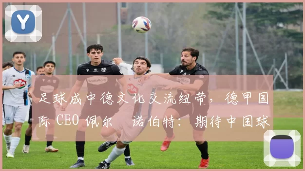 足球成中德文化交流纽带，德甲国际 CEO 佩尔・诺伯特：期待中国球员登场