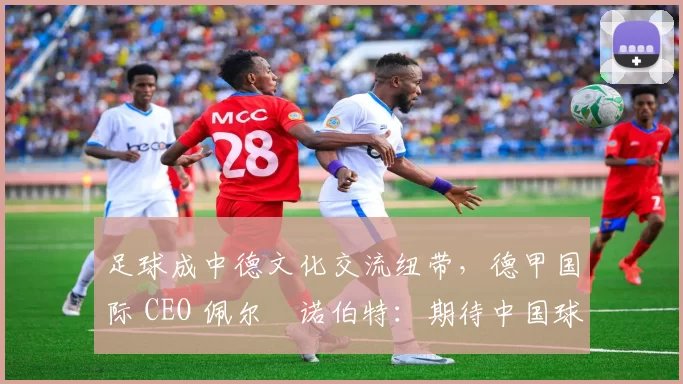 足球成中德文化交流纽带，德甲国际 CEO 佩尔・诺伯特：期待中国球员登场