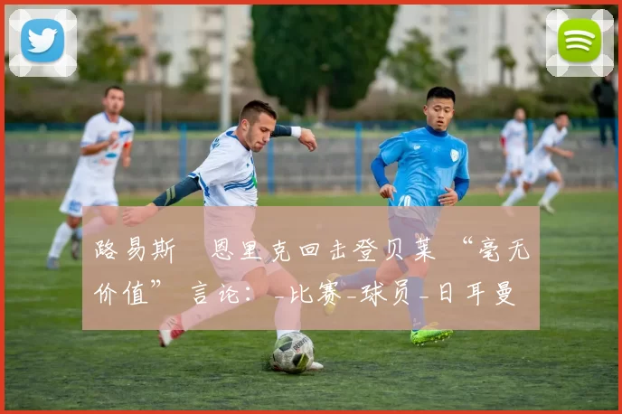 路易斯・恩里克回击登贝莱 “毫无价值” 言论：_比赛_球员_日耳曼