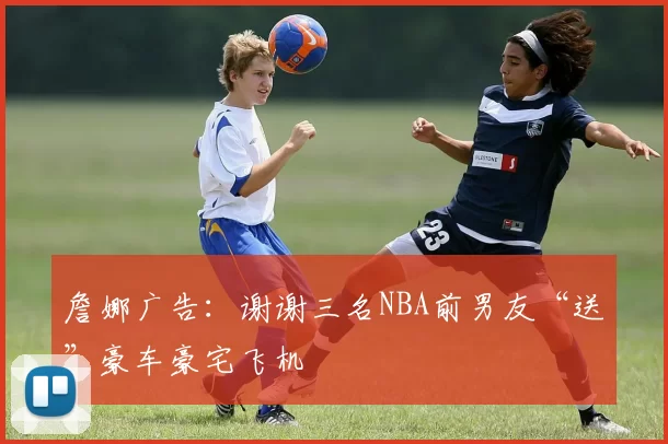 詹娜广告：谢谢三名NBA前男友“送”豪车豪宅飞机