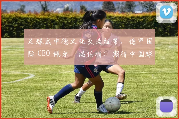 足球成中德文化交流纽带，德甲国际 CEO 佩尔・诺伯特：期待中国球员登场