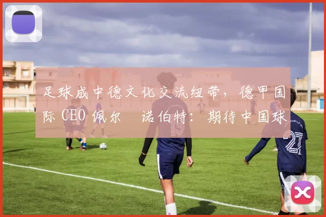 足球成中德文化交流纽带，德甲国际 CEO 佩尔・诺伯特：期待中国球员登场