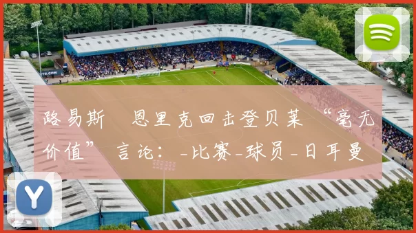 路易斯・恩里克回击登贝莱 “毫无价值” 言论：_比赛_球员_日耳曼