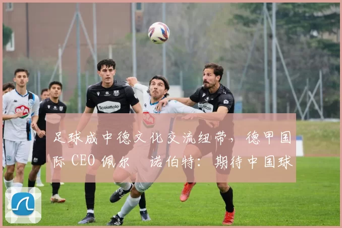 足球成中德文化交流纽带，德甲国际 CEO 佩尔・诺伯特：期待中国球员登场