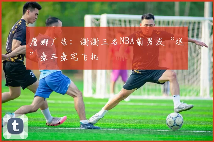 詹娜广告:谢谢三名NBA前男友“送”豪车豪宅飞机