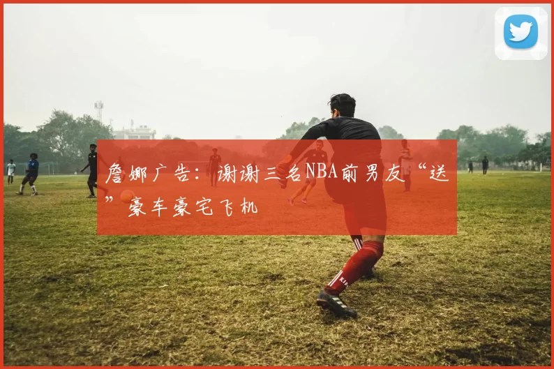 詹娜广告：谢谢三名NBA前男友“送”豪车豪宅飞机