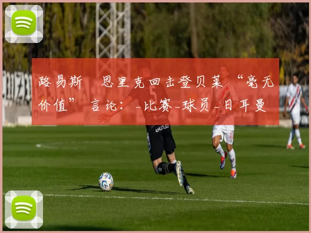 路易斯・恩里克回击登贝莱 “毫无价值” 言论：_比赛_球员_日耳曼