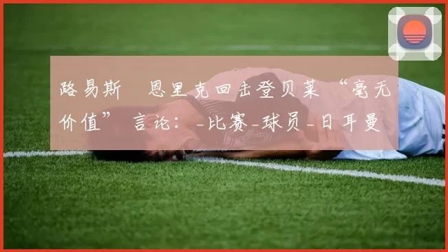 路易斯・恩里克回击登贝莱 “毫无价值” 言论：_比赛_球员_日耳曼