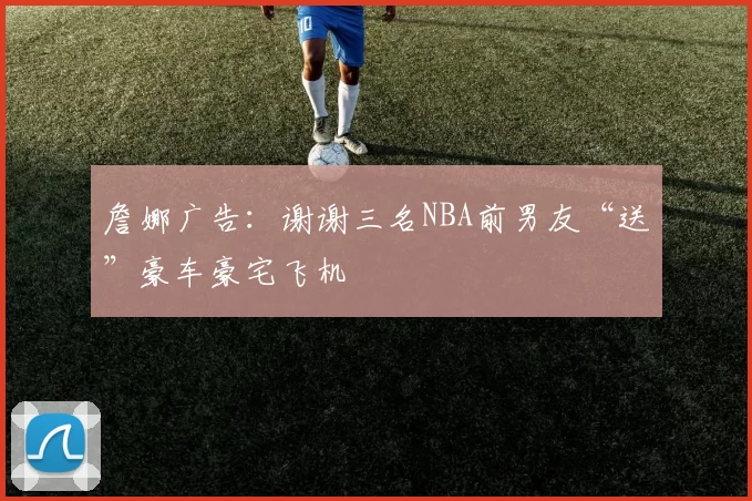 詹娜广告：谢谢三名NBA前男友“送”豪车豪宅飞机
