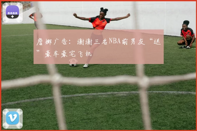 詹娜广告：谢谢三名NBA前男友“送”豪车豪宅飞机