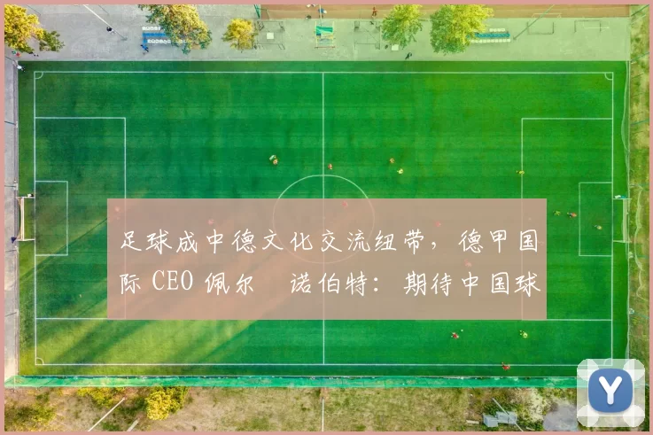 足球成中德文化交流纽带,德甲国际 CEO 佩尔・诺伯特:期待中国球员登场