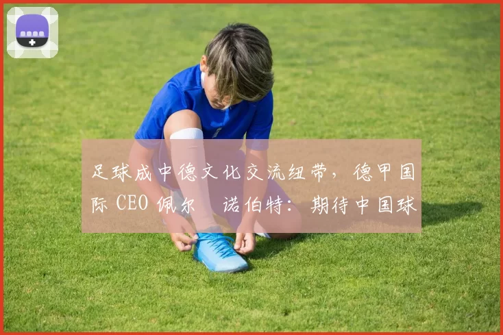 足球成中德文化交流纽带,德甲国际 CEO 佩尔・诺伯特:期待中国球员登场