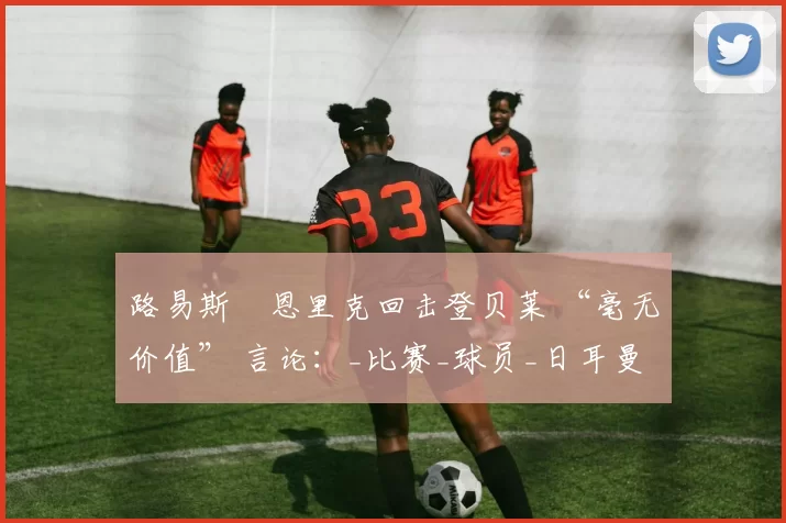 路易斯・恩里克回击登贝莱 “毫无价值” 言论：_比赛_球员_日耳曼